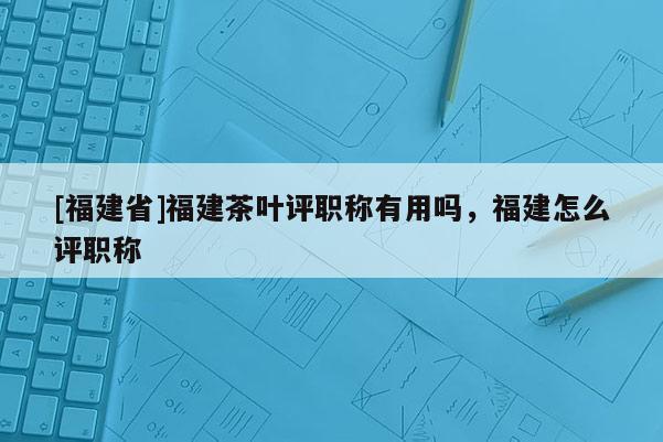 [福建省]福建茶葉評職稱有用嗎，福建怎么評職稱