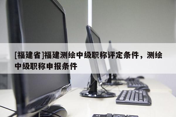 [福建省]福建測繪中級職稱評定條件，測繪中級職稱申報條件