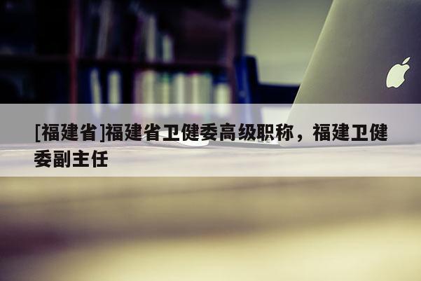 [福建省]福建省衛(wèi)健委高級職稱，福建衛(wèi)健委副主任