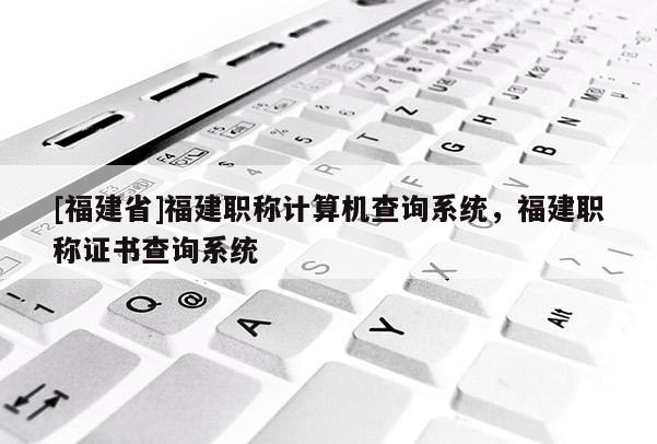 [福建省]福建職稱計(jì)算機(jī)查詢系統(tǒng)，福建職稱證書(shū)查詢系統(tǒng)
