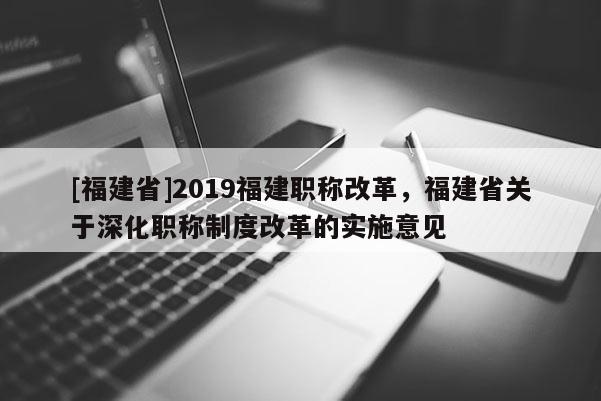 [福建省]2019福建職稱改革，福建省關于深化職稱制度改革的實施意見