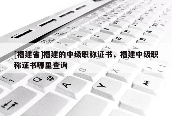 [福建省]福建的中級職稱證書，福建中級職稱證書哪里查詢