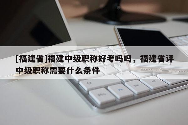 [福建省]福建中級職稱好考嗎嗎，福建省評中級職稱需要什么條件