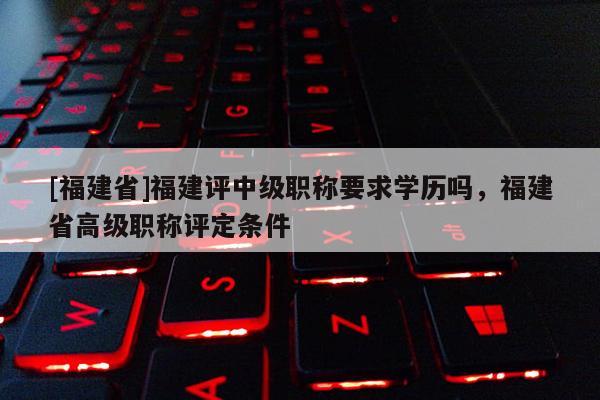 [福建省]福建評中級職稱要求學(xué)歷嗎，福建省高級職稱評定條件