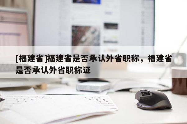 [福建省]福建省是否承認(rèn)外省職稱，福建省是否承認(rèn)外省職稱證