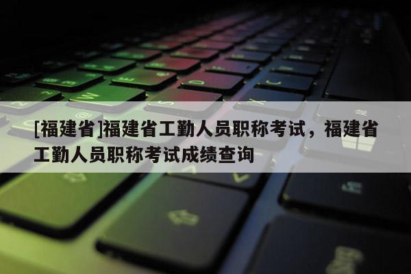 [福建省]福建省工勤人員職稱考試，福建省工勤人員職稱考試成績查詢