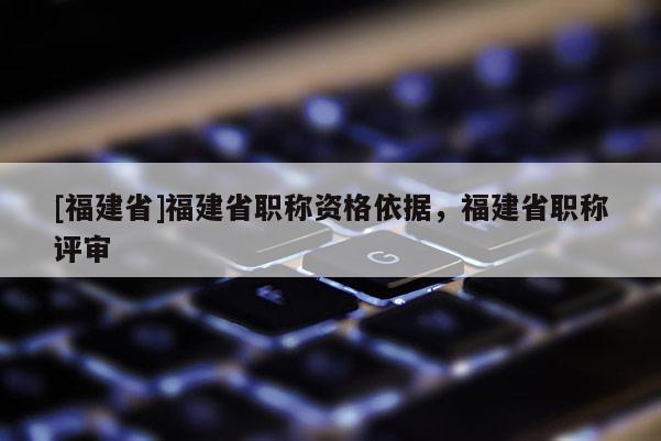 [福建省]福建省職稱資格依據(jù)，福建省職稱評審