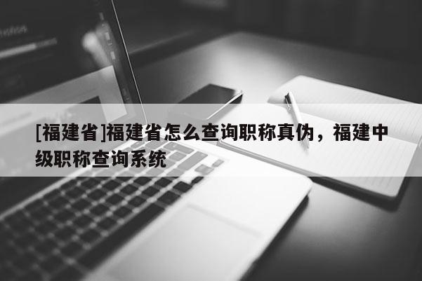 [福建省]福建省怎么查詢職稱真?zhèn)危＝ㄖ屑?jí)職稱查詢系統(tǒng)