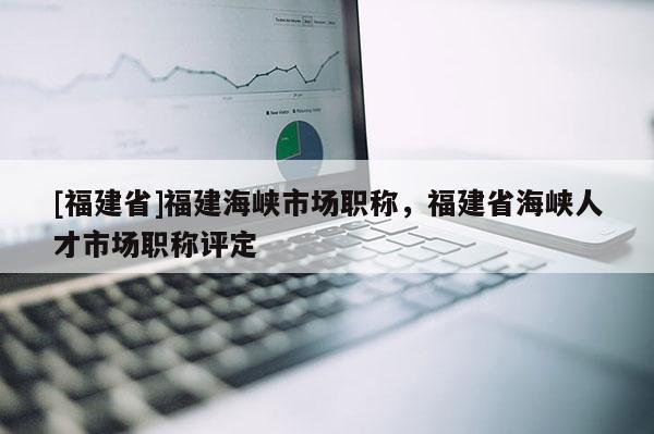 [福建省]福建海峽市場職稱，福建省海峽人才市場職稱評定