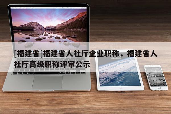 [福建省]福建省人社廳企業(yè)職稱，福建省人社廳高級職稱評審公示