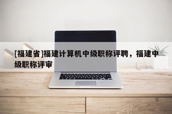 [福建省]福建計(jì)算機(jī)中級(jí)職稱評(píng)聘，福建中級(jí)職稱評(píng)審