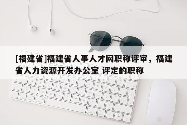[福建省]福建省人事人才網(wǎng)職稱評(píng)審，福建省人力資源開(kāi)發(fā)辦公室 評(píng)定的職稱