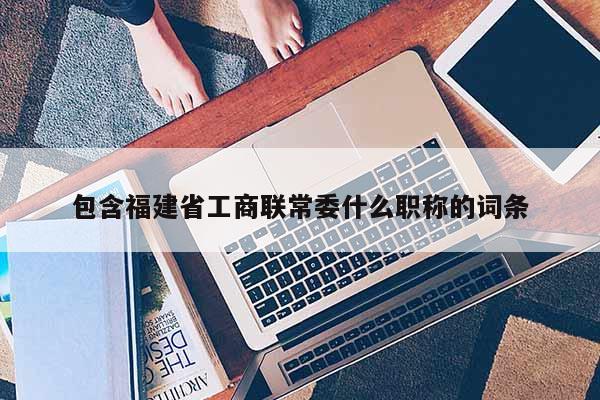 包含福建省工商聯(lián)常委什么職稱的詞條