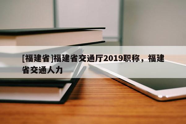 [福建省]福建省交通廳2019職稱，福建省交通人力