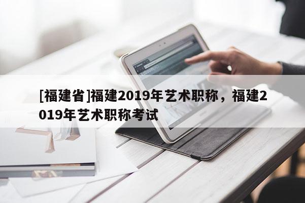 [福建省]福建2019年藝術(shù)職稱，福建2019年藝術(shù)職稱考試