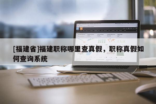 [福建省]福建職稱哪里查真假，職稱真假如何查詢系統(tǒng)