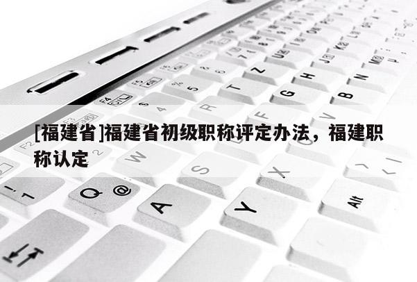 [福建省]福建省初級職稱評定辦法，福建職稱認定