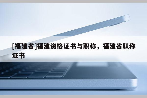 [福建省]福建資格證書與職稱，福建省職稱證書