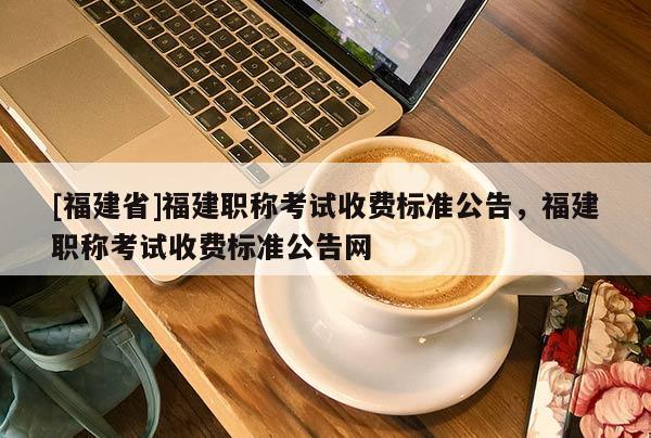 [福建省]福建職稱(chēng)考試收費(fèi)標(biāo)準(zhǔn)公告，福建職稱(chēng)考試收費(fèi)標(biāo)準(zhǔn)公告網(wǎng)