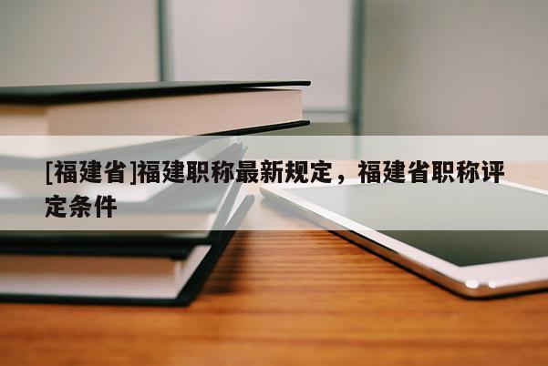 [福建省]福建職稱最新規(guī)定，福建省職稱評(píng)定條件