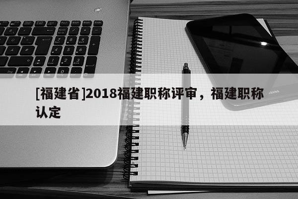 [福建省]2018福建職稱評審，福建職稱認(rèn)定
