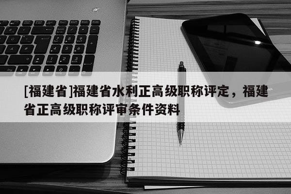 [福建省]福建省水利正高級職稱評定，福建省正高級職稱評審條件資料