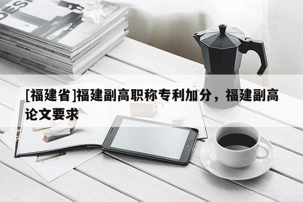 [福建省]福建副高職稱專利加分，福建副高論文要求