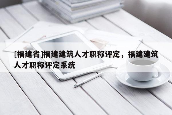 [福建省]福建建筑人才職稱評定，福建建筑人才職稱評定系統(tǒng)
