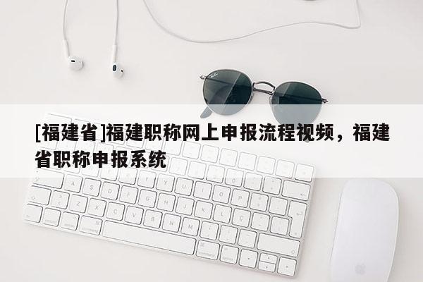 [福建省]福建職稱網(wǎng)上申報(bào)流程視頻，福建省職稱申報(bào)系統(tǒng)