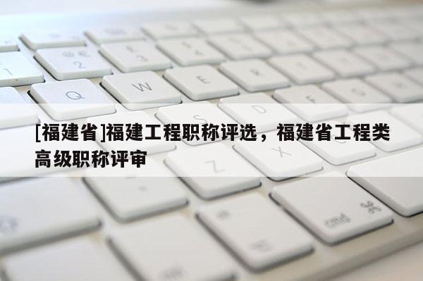 [福建省]福建工程職稱評(píng)選，福建省工程類高級(jí)職稱評(píng)審