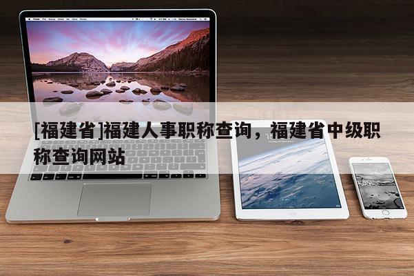 [福建省]福建人事職稱查詢，福建省中級(jí)職稱查詢網(wǎng)站