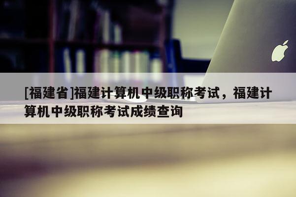 [福建省]福建計算機中級職稱考試，福建計算機中級職稱考試成績查詢