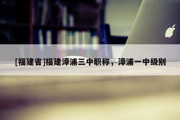 [福建省]福建漳浦三中職稱，漳浦一中級別