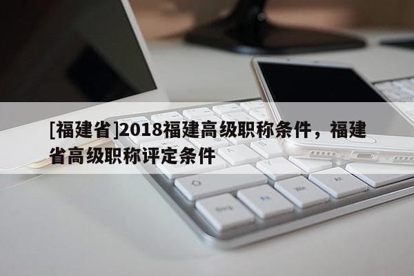 [福建省]2018福建高級職稱條件，福建省高級職稱評定條件