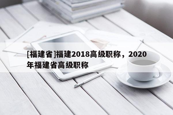 [福建省]福建2018高級(jí)職稱，2020年福建省高級(jí)職稱