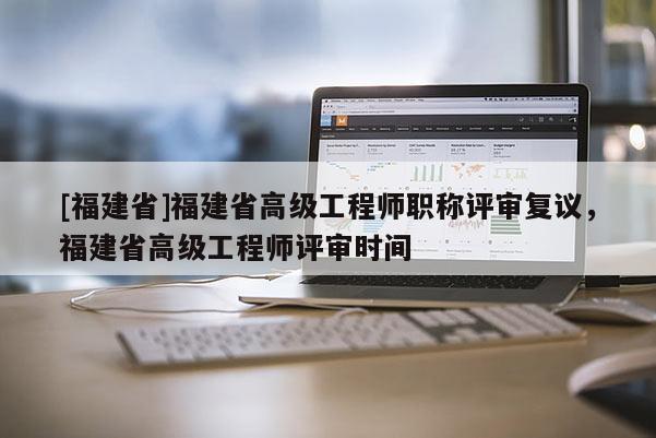 [福建省]福建省高級工程師職稱評審復議，福建省高級工程師評審時間