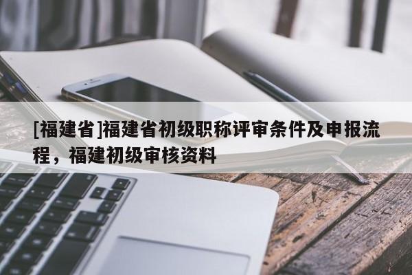 [福建省]福建省初級職稱評審條件及申報(bào)流程，福建初級審核資料