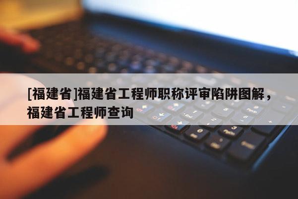 [福建省]福建省工程師職稱評審陷阱圖解，福建省工程師查詢