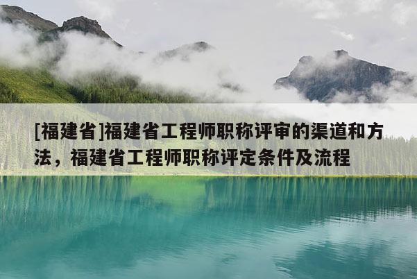 [福建省]福建省工程師職稱評審的渠道和方法，福建省工程師職稱評定條件及流程