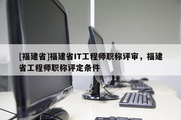 [福建省]福建省IT工程師職稱評審，福建省工程師職稱評定條件