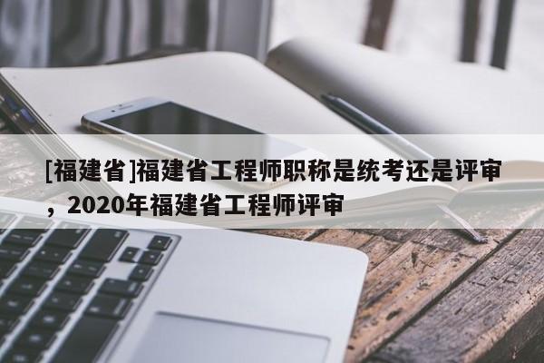 [福建省]福建省工程師職稱是統(tǒng)考還是評(píng)審，2020年福建省工程師評(píng)審