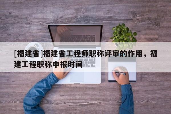 [福建省]福建省工程師職稱評(píng)審的作用，福建工程職稱申報(bào)時(shí)間
