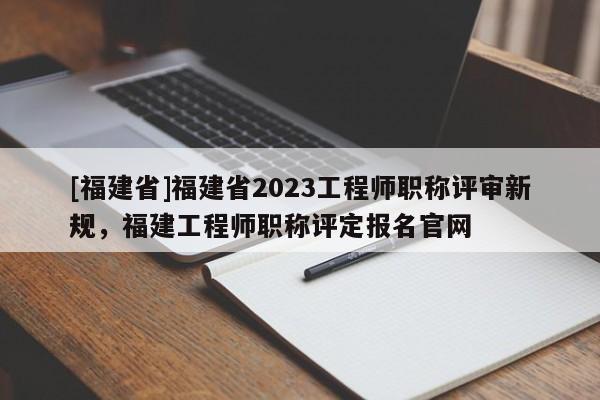 [福建省]福建省2023工程師職稱評(píng)審新規(guī)，福建工程師職稱評(píng)定報(bào)名官網(wǎng)