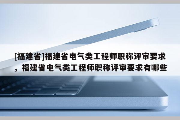 [福建省]福建省電氣類工程師職稱評審要求，福建省電氣類工程師職稱評審要求有哪些