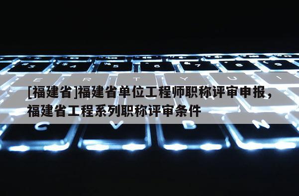 [福建省]福建省單位工程師職稱評審申報，福建省工程系列職稱評審條件