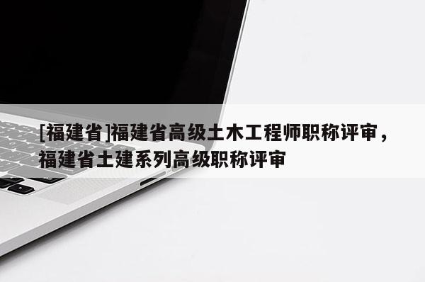 [福建省]福建省高級(jí)土木工程師職稱評(píng)審，福建省土建系列高級(jí)職稱評(píng)審