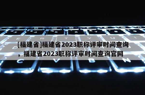 [福建省]福建省2023職稱評審時間查詢，福建省2023職稱評審時間查詢官網(wǎng)