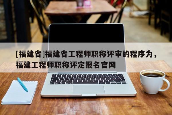 [福建省]福建省工程師職稱評審的程序為，福建工程師職稱評定報名官網(wǎng)