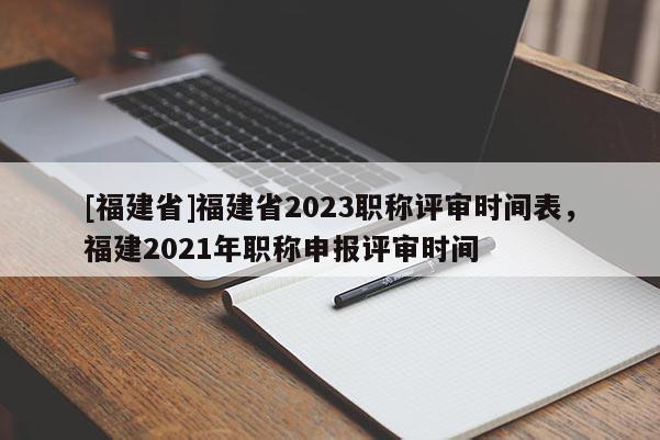 [福建省]福建省2023職稱評(píng)審時(shí)間表，福建2021年職稱申報(bào)評(píng)審時(shí)間