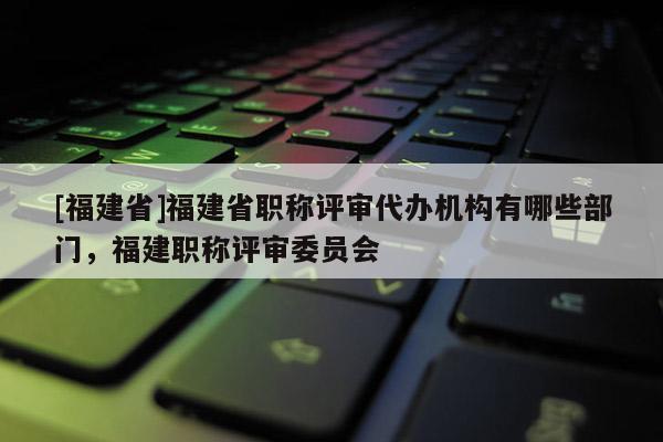 [福建省]福建省職稱評審代辦機(jī)構(gòu)有哪些部門，福建職稱評審委員會